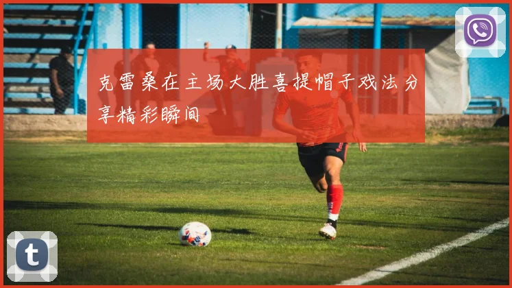 克雷桑在主场大胜喜提帽子戏法分享精彩瞬间