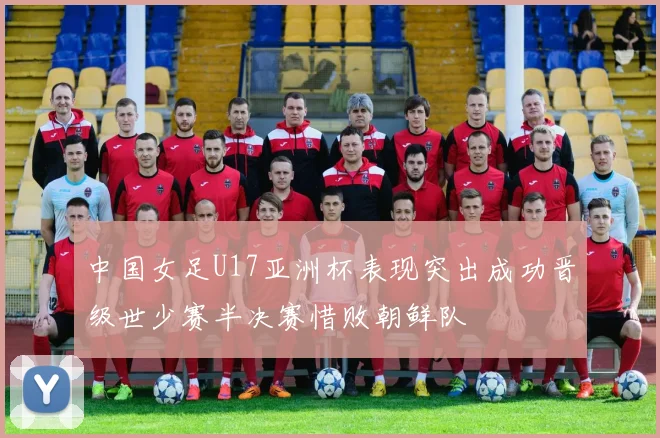 中国女足U17亚洲杯表现突出成功晋级世少赛半决赛惜败朝鲜队