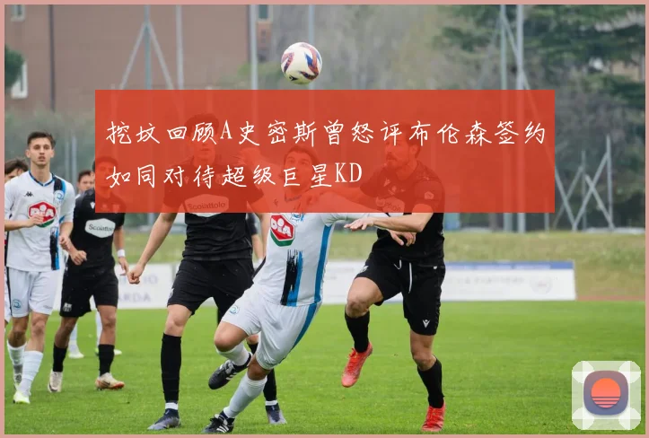 挖坟回顾A史密斯曾怒评布伦森签约如同对待超级巨星KD