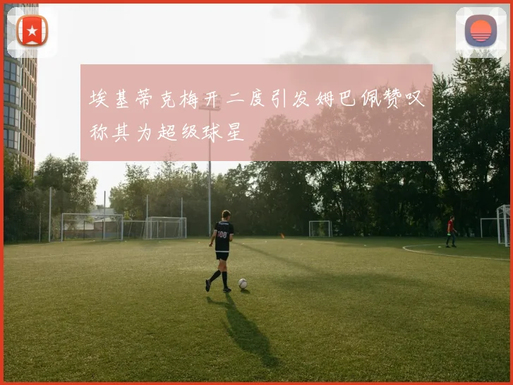 埃基蒂克梅开二度引发姆巴佩赞叹称其为超级球星