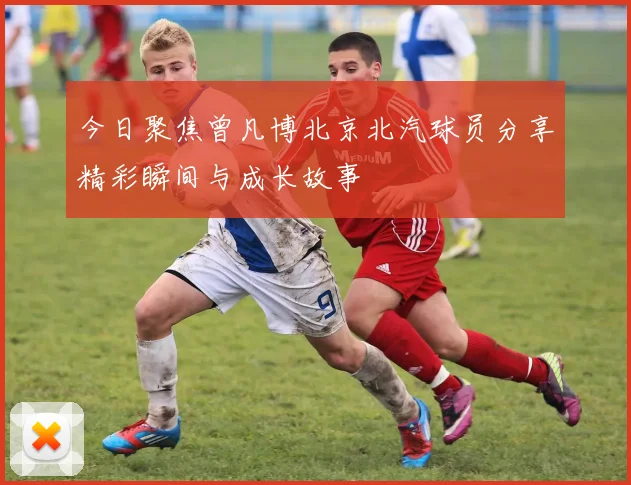 今日聚焦曾凡博北京北汽球员分享精彩瞬间与成长故事