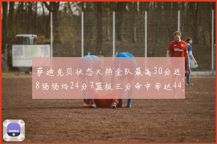 萨迪克贝状态火热全队最高30分近8场场均24分7篮板三分命中率达44