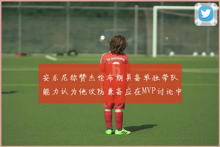 安东尼称赞杰伦布朗具备单独带队能力认为他攻防兼备应在MVP讨论中占有一席之地
