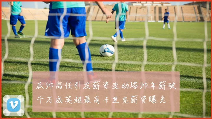 瓜帅离任引发薪资变动塔帅年薪破千万成英超最高卡里克薪资曝光