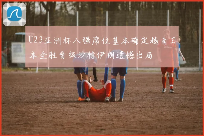 U23亚洲杯八强席位基本确定越南日本全胜晋级沙特伊朗遗憾出局