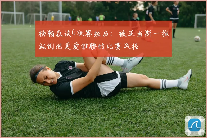 杨瀚森谈G联赛经历：被亚当斯一推就倒地更爱推腰的比赛风格