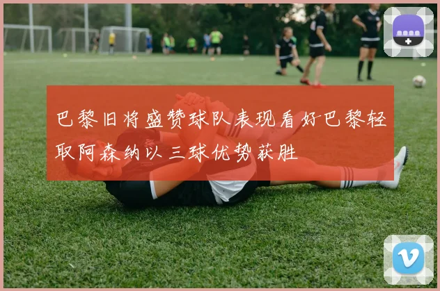 巴黎旧将盛赞球队表现看好巴黎轻取阿森纳以三球优势获胜