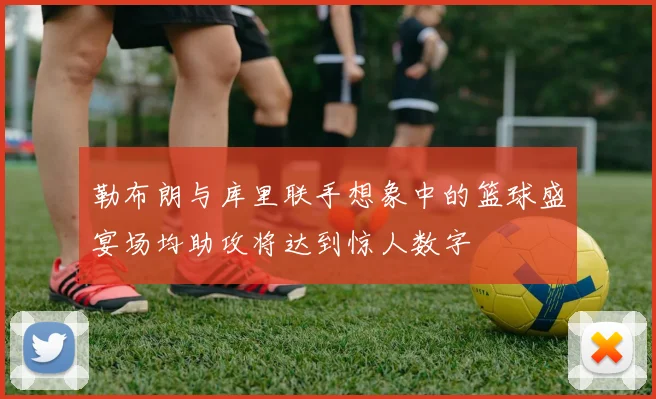 勒布朗与库里联手想象中的篮球盛宴场均助攻将达到惊人数字