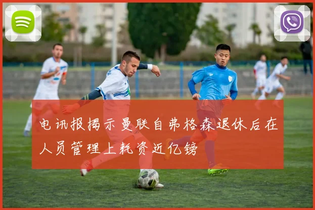 电讯报揭示曼联自弗格森退休后在人员管理上耗资近亿镑
