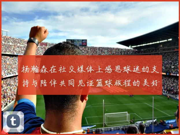 杨瀚森在社交媒体上感恩球迷的支持与陪伴共同见证篮球旅程的美好时刻