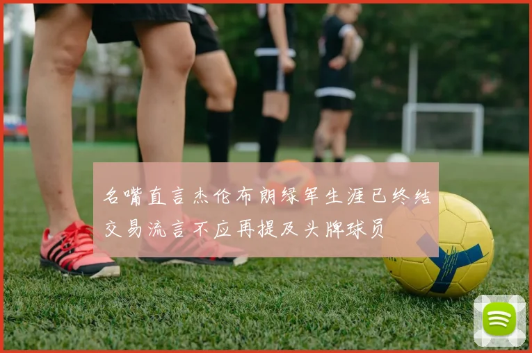 名嘴直言杰伦布朗绿军生涯已终结交易流言不应再提及头牌球员