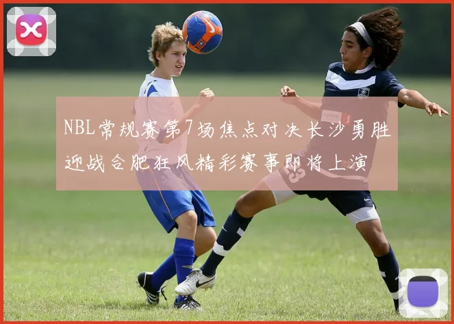 NBL常规赛第7场焦点对决长沙勇胜迎战合肥狂风精彩赛事即将上演