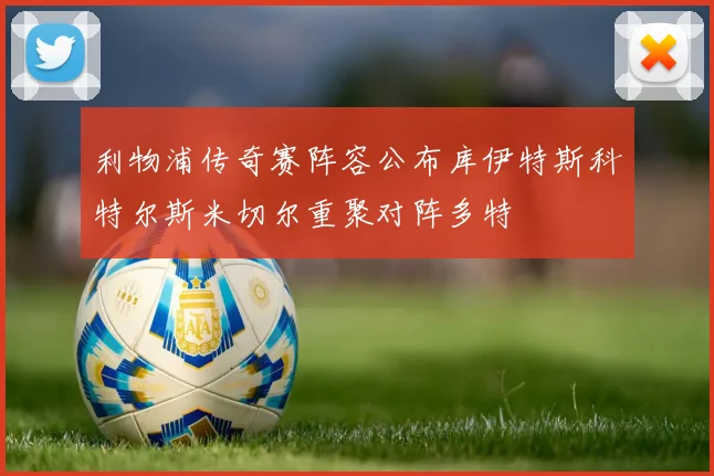 利物浦传奇赛阵容公布库伊特斯科特尔斯米切尔重聚对阵多特