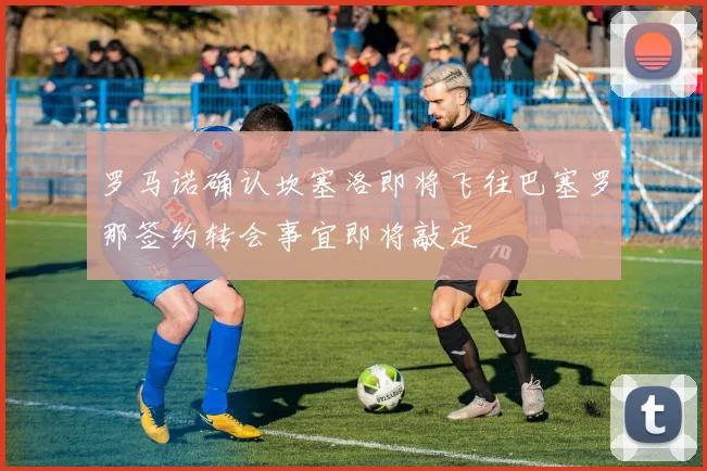 罗马诺确认坎塞洛即将飞往巴塞罗那签约转会事宜即将敲定