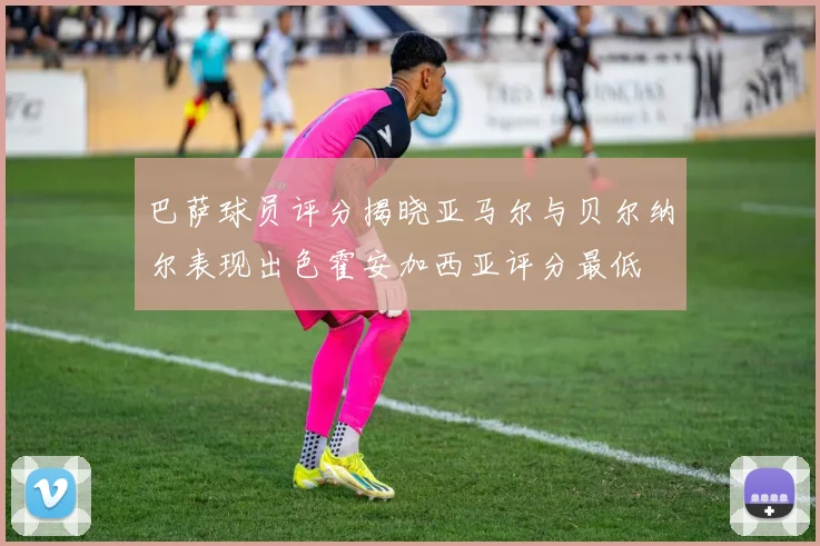 巴萨球员评分揭晓亚马尔与贝尔纳尔表现出色霍安加西亚评分最低