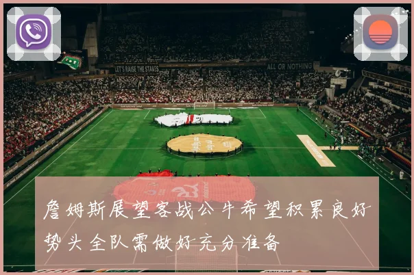 詹姆斯展望客战公牛希望积累良好势头全队需做好充分准备