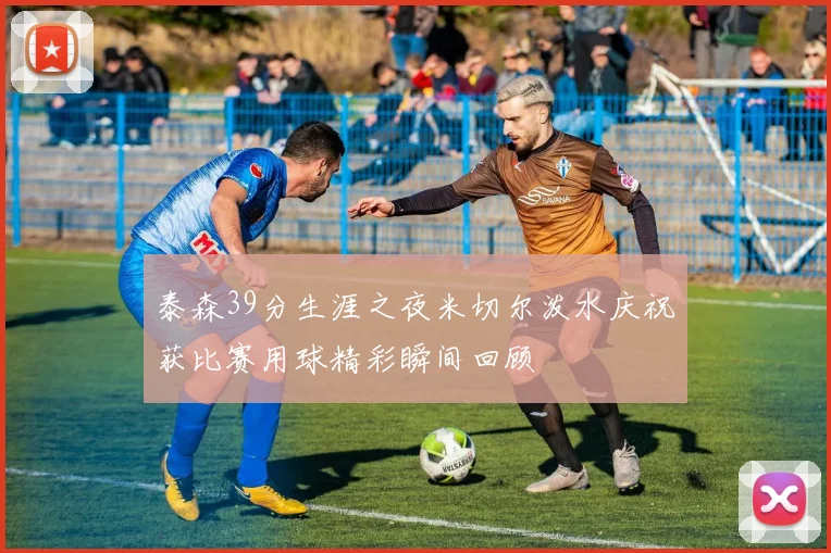 泰森39分生涯之夜米切尔泼水庆祝获比赛用球精彩瞬间回顾