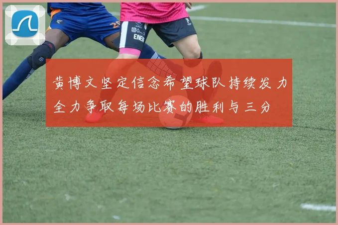 黄博文坚定信念希望球队持续发力全力争取每场比赛的胜利与三分