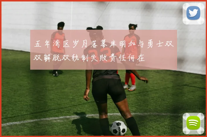 五年湾区岁月落幕库明加与勇士双双解脱双轨制失败责任何在